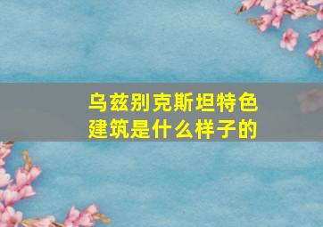 乌兹别克斯坦特色建筑是什么样子的