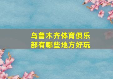 乌鲁木齐体育俱乐部有哪些地方好玩