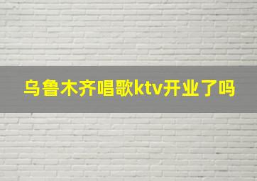 乌鲁木齐唱歌ktv开业了吗