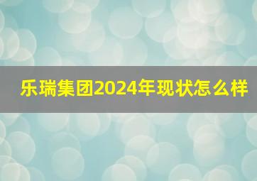 乐瑞集团2024年现状怎么样