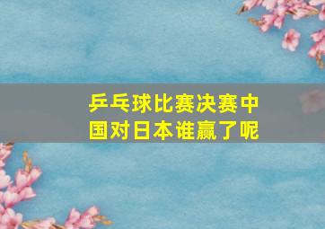 乒乓球比赛决赛中国对日本谁赢了呢