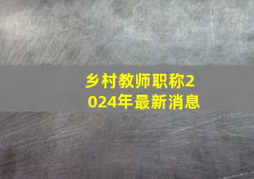 乡村教师职称2024年最新消息