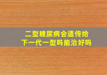 二型糖尿病会遗传给下一代一型吗能治好吗