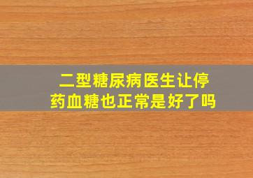 二型糖尿病医生让停药血糖也正常是好了吗