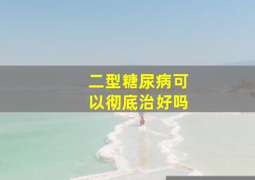 二型糖尿病可以彻底治好吗