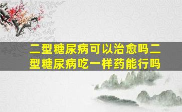 二型糖尿病可以治愈吗二型糖尿病吃一样药能行吗