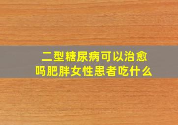 二型糖尿病可以治愈吗肥胖女性患者吃什么