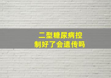 二型糖尿病控制好了会遗传吗