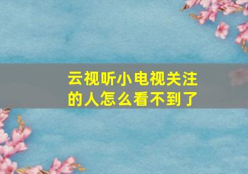 云视听小电视关注的人怎么看不到了