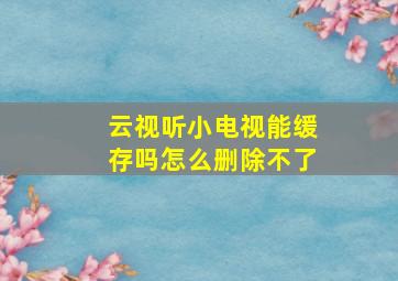 云视听小电视能缓存吗怎么删除不了