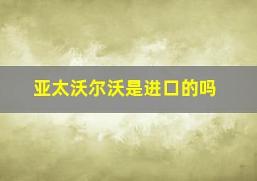 亚太沃尔沃是进口的吗