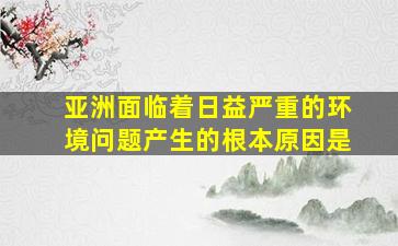 亚洲面临着日益严重的环境问题产生的根本原因是