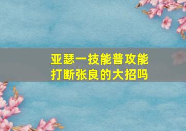 亚瑟一技能普攻能打断张良的大招吗