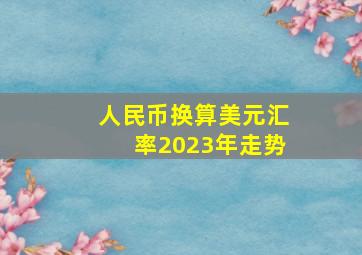 人民币换算美元汇率2023年走势