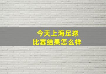 今天上海足球比赛结果怎么样