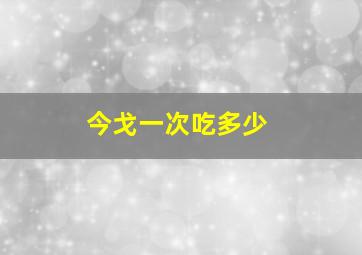 今戈一次吃多少