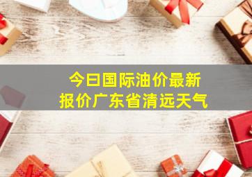 今曰国际油价最新报价广东省清远天气