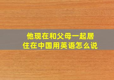 他现在和父母一起居住在中国用英语怎么说