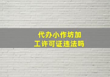 代办小作坊加工许可证违法吗