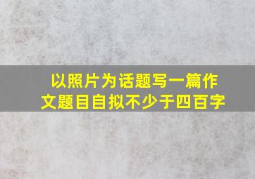 以照片为话题写一篇作文题目自拟不少于四百字