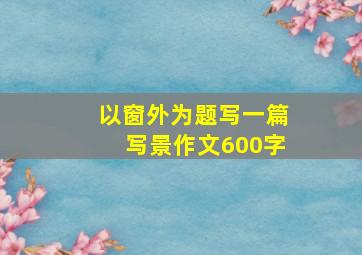 以窗外为题写一篇写景作文600字