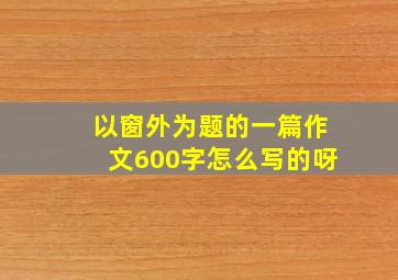 以窗外为题的一篇作文600字怎么写的呀