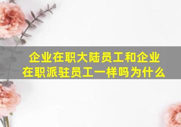 企业在职大陆员工和企业在职派驻员工一样吗为什么