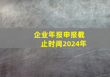 企业年报申报截止时间2024年