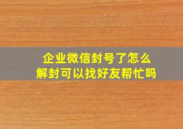 企业微信封号了怎么解封可以找好友帮忙吗