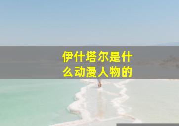 伊什塔尔是什么动漫人物的