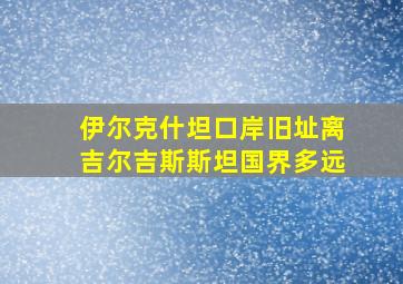 伊尔克什坦口岸旧址离吉尔吉斯斯坦国界多远