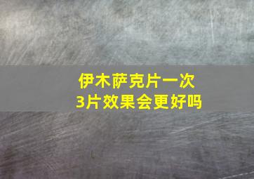 伊木萨克片一次3片效果会更好吗