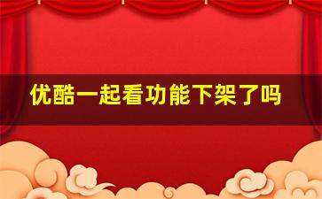 优酷一起看功能下架了吗