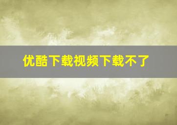 优酷下载视频下载不了