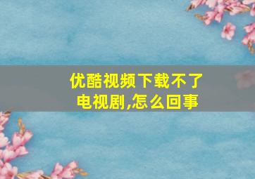 优酷视频下载不了电视剧,怎么回事