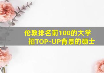 伦敦排名前100的大学招TOP-UP背景的硕士