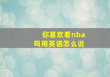 你喜欢看nba吗用英语怎么说