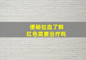 便秘拉血了鲜红色需要治疗吗