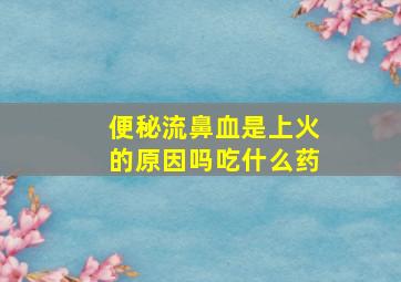 便秘流鼻血是上火的原因吗吃什么药