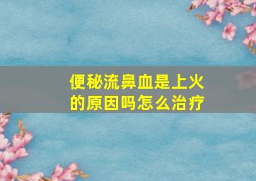 便秘流鼻血是上火的原因吗怎么治疗