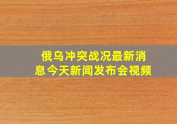 俄乌冲突战况最新消息今天新闻发布会视频