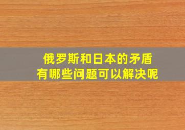 俄罗斯和日本的矛盾有哪些问题可以解决呢