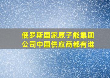 俄罗斯国家原子能集团公司中国供应商都有谁