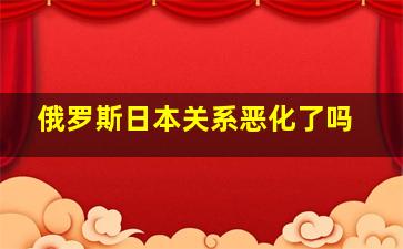 俄罗斯日本关系恶化了吗