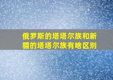 俄罗斯的塔塔尔族和新疆的塔塔尔族有啥区别