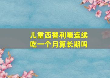 儿童西替利嗪连续吃一个月算长期吗