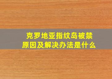 克罗地亚指纹岛被禁原因及解决办法是什么