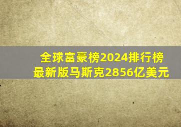 全球富豪榜2024排行榜最新版马斯克2856亿美元