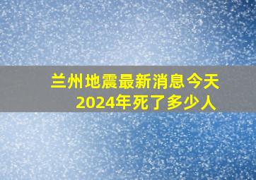 兰州地震最新消息今天2024年死了多少人