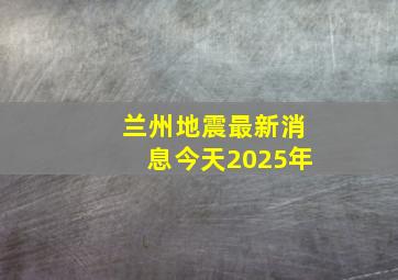 兰州地震最新消息今天2025年